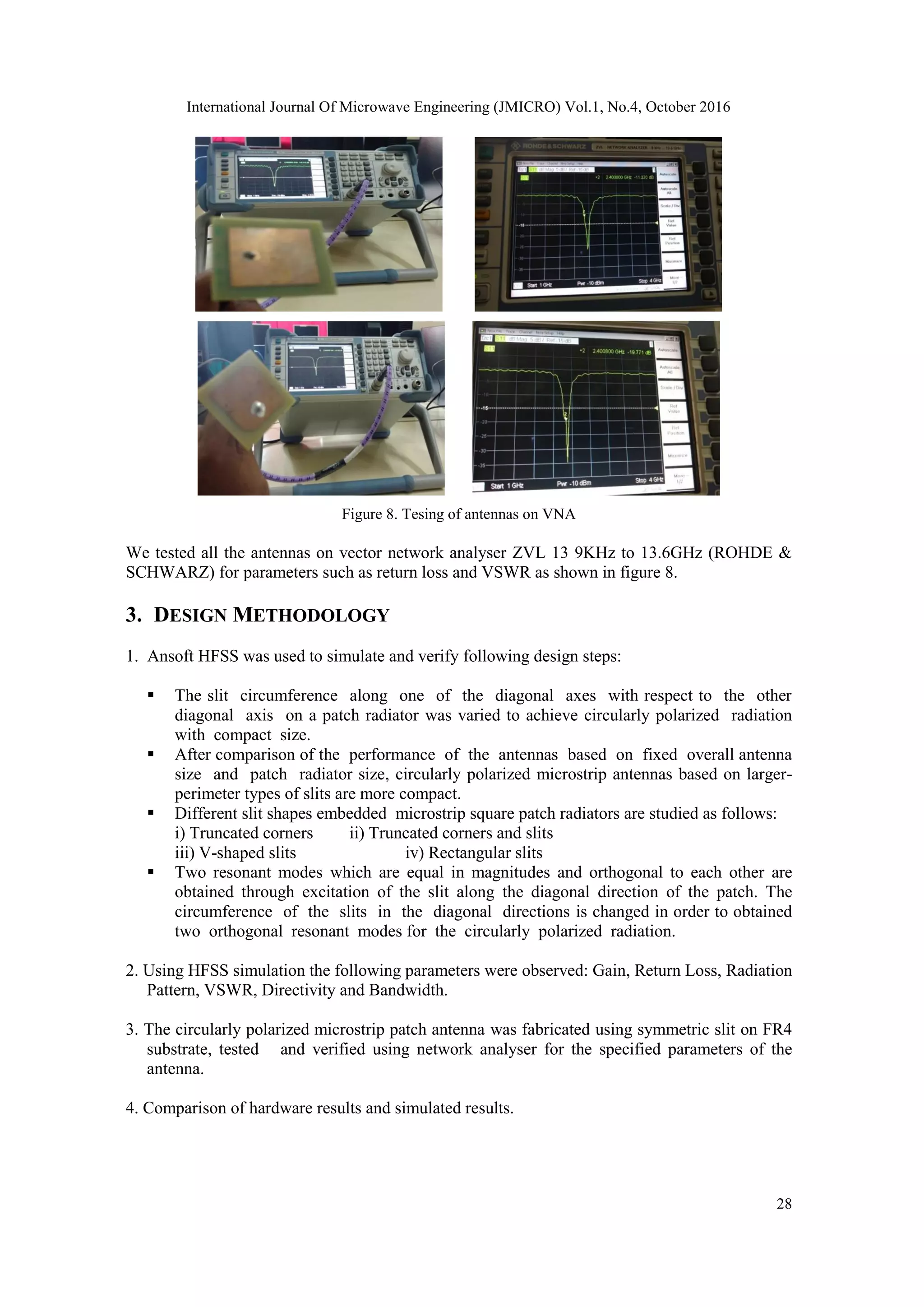 International Journal Of Microwave Engineering (JMICRO) Vol.1, No.4, October 2016
28
Figure 8. Tesing of antennas on VNA
We tested all the antennas on vector network analyser ZVL 13 9KHz to 13.6GHz (ROHDE &
SCHWARZ) for parameters such as return loss and VSWR as shown in figure 8.
3. DESIGN METHODOLOGY
1. Ansoft HFSS was used to simulate and verify following design steps:
 The slit circumference along one of the diagonal axes with respect to the other
diagonal axis on a patch radiator was varied to achieve circularly polarized radiation
with compact size.
 After comparison of the performance of the antennas based on fixed overall antenna
size and patch radiator size, circularly polarized microstrip antennas based on larger-
perimeter types of slits are more compact.
 Different slit shapes embedded microstrip square patch radiators are studied as follows:
i) Truncated corners ii) Truncated corners and slits
iii) V-shaped slits iv) Rectangular slits
 Two resonant modes which are equal in magnitudes and orthogonal to each other are
obtained through excitation of the slit along the diagonal direction of the patch. The
circumference of the slits in the diagonal directions is changed in order to obtained
two orthogonal resonant modes for the circularly polarized radiation.
2. Using HFSS simulation the following parameters were observed: Gain, Return Loss, Radiation
Pattern, VSWR, Directivity and Bandwidth.
3. The circularly polarized microstrip patch antenna was fabricated using symmetric slit on FR4
substrate, tested and verified using network analyser for the specified parameters of the
antenna.
4. Comparison of hardware results and simulated results.
 