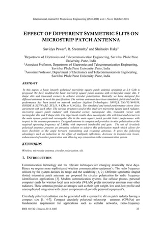 International Journal Of Microwave Engineering (JMICRO) Vol.1, No.4, October 2016
DOI:10.5121/Jmicro.2016.1403 23
EFFECT OF DIFFERENT SYMMETRIC SLITS ON
MICROSTRIP PATCH ANTENNA
Suvidya Pawar1
, R. Sreemathy2
and Shahadev Hake3
1
Department of Electronics and Telecommunication Engineering, Savitibai Phule Pune
University, Pune, India
2
Associate Professor, Department of Electronics and Telecommunication Engineering,
Savitibai Phule Pune University, Pune, India
3
Assistant Professor, Department of Electronics and Telecommunication Engineering,
Savitibai Phule Pune University, Pune, India
ABSTRACT
In this paper, a basic linearly polarised microstrip square patch antenna operating at 2.4 GHz is
proposed. We have modified the basic microstrip square patch antenna with rectangular shape slits, V
shape slits and truncated corners to achieve circular polarization. Basically we have designed five
different antennas to meet the specification. The various antennas have been simulated, fabricated and the
performance has been tested on network analyser (Agilent Technologies: N9912A, SNMY51464189,
ROHDE & SCHWARZ: ZVL13, 9 KHz to 13.6GHz,). The simulated and tested performance shows close
agreement with each other. The various structures used in this study are microstrip square patch radiator,
microstrip square patch radiator with truncated corner, rectangular slits, truncated corner with
rectangular slits and V shape slits. The experiment results show rectangular slits with truncated corners in
the main square patch and rectangular slits in the main square patch provide better performance with
respect to the antenna parameters. Designed antenna is compact and provides circular polarization at the
required operating frequency of 2.4GHz with improved bandwidth and gain. The use of circularly
polarized antennas presents an attractive solution to achieve this polarization match which allows for
more flexibility in the angle between transmitting and receiving antennas. It gives the following
advantages such as reduction in the effect of multipath reflections, decrease in transmission losses,
enhancement of weather penetration and allowing any orientation to the communication system.
KEYWORDS
Wireless, microstrip antenna, circular polarization, slit.
1. INTRODUCTION
Communication technology and the relevant techniques are changing drastically these days.
Hence we require more sophisticated wireless communication equipment’s. The radio frequency
utilized by the system decides its range and the scalability [1, 2]. Different symmetric shaped
slotted microstrip patch antennas are proposed for circular polarization for radio frequency
identification applications [3]. Modern communication systems like cellular phones, personal
computer cards for wireless local area networks (WLAN) prefer microstrip antennas over other
radiators. These antennas provide advantages such as their light weight, low cost, low profile and
uncomplicated integration with circuit components of portable personal equipment’s.
Circularly polarized radiation can be generated with a symmetric slit on patch radiator having a
compact size [1, 4-7]. Compact circularly polarized microstrip antennas (CPMAs) are
fundamental requirement for applications such as cellular networks, radio-frequency
 