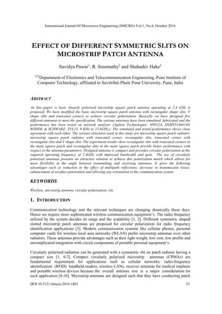 International Journal Of Microwave Engineering (JMICRO) Vol.1, No.4, October 2016
DOI:10.5121/Jmicro.2016.1403 23
EFFECT OF DIFFERENT SYMMETRIC SLITS ON
MICROSTRIP PATCH ANTENNA
Suvidya Pawar1
, R. Sreemathy2
and Shahadev Hake3
123
Department of Electronics and Telecommunication Engineering, Pune Institute of
Computer Technology, affiliated to Savitribai Phule Pune University, Pune, India
ABSTRACT
In this paper, a basic linearly polarised microstrip square patch antenna operating at 2.4 GHz is
proposed. We have modified the basic microstrip square patch antenna with rectangular shape slits, V
shape slits and truncated corners to achieve circular polarization. Basically we have designed five
different antennas to meet the specification. The various antennas have been simulated, fabricated and the
performance has been tested on network analyser (Agilent Technologies: N9912A, SNMY51464189,
ROHDE & SCHWARZ: ZVL13, 9 KHz to 13.6GHz,). The simulated and tested performance shows close
agreement with each other. The various structures used in this study are microstrip square patch radiator,
microstrip square patch radiator with truncated corner, rectangular slits, truncated corner with
rectangular slits and V shape slits. The experiment results show rectangular slits with truncated corners in
the main square patch and rectangular slits in the main square patch provide better performance with
respect to the antenna parameters. Designed antenna is compact and provides circular polarization at the
required operating frequency of 2.4GHz with improved bandwidth and gain. The use of circularly
polarized antennas presents an attractive solution to achieve this polarization match which allows for
more flexibility in the angle between transmitting and receiving antennas. It gives the following
advantages such as reduction in the effect of multipath reflections, decrease in transmission losses,
enhancement of weather penetration and allowing any orientation to the communication system.
KEYWORDS
Wireless, microstrip antenna, circular polarization, slit.
1. INTRODUCTION
Communication technology and the relevant techniques are changing drastically these days.
Hence we require more sophisticated wireless communication equipment’s. The radio frequency
utilized by the system decides its range and the scalability [1, 2]. Different symmetric shaped
slotted microstrip patch antennas are proposed for circular polarization for radio frequency
identification applications [3]. Modern communication systems like cellular phones, personal
computer cards for wireless local area networks (WLAN) prefer microstrip antennas over other
radiators. These antennas provide advantages such as their light weight, low cost, low profile and
uncomplicated integration with circuit components of portable personal equipment’s.
Circularly polarized radiation can be generated with a symmetric slit on patch radiator having a
compact size [1, 4-7]. Compact circularly polarized microstrip antennas (CPMAs) are
fundamental requirement for applications such as cellular networks, radio-frequency
identification (RFID) handheld readers, wireless LANs, receiver antennas for medical implants
and portable wireless devices because the overall antenna size is a major consideration for
such application [8-10]. Microstrip antennas are designed such that they have conducting patch
 
