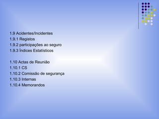 1.9 Acidentes/Incidentes
1.9.1 Registos
1.9.2 participações ao seguro
1.9.3 Índices Estatísticos
1.10 Actas de Reunião
1.10.1 CS
1.10.2 Comissão de segurança
1.10.3 Internas
1.10.4 Memorandos
 