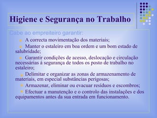 Higiene e Segurança no Trabalho
Cabe ao empreiteiro garantir:
A correcta movimentação dos materiais;
Manter o estaleiro em boa ordem e um bom estado de
salubridade;
Garantir condições de acesso, deslocação e circulação
necessárias á segurança de todos os posto de trabalho no
estaleiro;
Delimitar e organizar as zonas de armazenamento de
materiais, em especial substâncias perigosas;
Armazenar, eliminar ou evacuar resíduos e escombros;
Efectuar a manutenção e o controlo das instalações e dos
equipamentos antes da sua entrada em funcionamento.
 