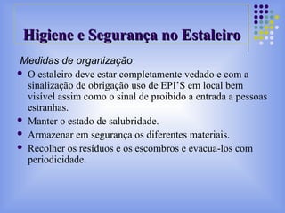 Medidas de organização
 O estaleiro deve estar completamente vedado e com a
sinalização de obrigação uso de EPI’S em local bem
visível assim como o sinal de proibido a entrada a pessoas
estranhas.
 Manter o estado de salubridade.
 Armazenar em segurança os diferentes materiais.
 Recolher os resíduos e os escombros e evacua-los com
periodicidade.
Higiene e Segurança no EstaleiroHigiene e Segurança no Estaleiro
 