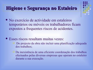 Higiene e Segurança no EstaleiroHigiene e Segurança no Estaleiro
 No exercício de actividade em estaleiros
temporários ou móveis os trabalhadores ficam
expostos a frequentes riscos de acidentes.
 Esses riscos resultam muitas vezes:
 Do projecto da obra não incluir uma planificação adequada
dos trabalhos;
 Da inexistência de uma eficiente coordenação dos trabalhos
efectuados pelas diversas empresas que operam no estaleiro
durante a sua execução.
 