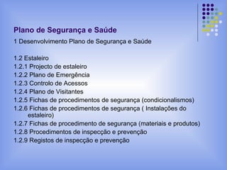 Plano de Segurança e Saúde
1 Desenvolvimento Plano de Segurança e Saúde
1.2 Estaleiro
1.2.1 Projecto de estaleiro
1.2.2 Plano de Emergência
1.2.3 Controlo de Acessos
1.2.4 Plano de Visitantes
1.2.5 Fichas de procedimentos de segurança (condicionalismos)
1.2.6 Fichas de procedimentos de segurança ( Instalações do
estaleiro)
1.2.7 Fichas de procedimento de segurança (materiais e produtos)
1.2.8 Procedimentos de inspecção e prevenção
1.2.9 Registos de inspecção e prevenção
 