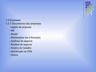1.3 Empresas
1.3.1 Documentos das empresas
- registo da empresa
- NIF
- Alvará
- Declarações (ss e finanças)
- Apólices de seguros
- Recibos de seguros
- Horário de trabalho
- Distribuição do PSS
- Outros
 