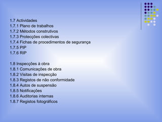 1.7 Actividades
1.7.1 Plano de trabalhos
1.7.2 Métodos construtivos
1.7.3 Protecções colectivas
1.7.4 Fichas de procedimentos de segurança
1.7.5 PIP
1.7.6 RIP
1.8 Inspecções à obra
1.8.1 Comunicações de obra
1.8.2 Visitas de inspecção
1.8.3 Registos de não conformidade
1.8.4 Autos de suspensão
1.8.5 Notificações
1.8.6 Auditorias internas
1.8.7 Registos fotográficos
 