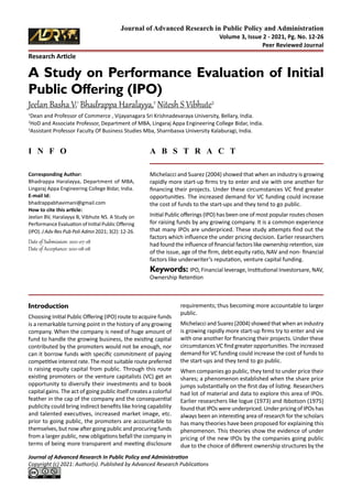 Research Article
Journal of Advanced Research In Public Policy and Administration
Copyright (c) 2021: Author(s). Published by Advanced Research Publications
Journal of Advanced Research in Public Policy and Administration
Volume 3, Issue 2 - 2021, Pg. No. 12-26
Peer Reviewed Journal
I N F O A B S T R A C T
Corresponding Author:
Bhadrappa Haralayya, Department of MBA,
Lingaraj Appa Engineering College Bidar, India.
E-mail Id:
bhadrappabhavimani@gmail.com
How to cite this article:
Jeelan BV, Haralayya B, Vibhute NS. A Study on
Performance Evaluation of Initial Public Offering
(IPO). J Adv Res Pub Poli Admn 2021; 3(2): 12-26.
Date of Submission: 2021-07-28
Date of Acceptance: 2021-08-08
A Study on Performance Evaluation of Initial
Public Offering (IPO)
Jeelan Basha V,1
Bhadrappa Haralayya,2
Nitesh S Vibhute3
1
Dean and Professor of Commerce , Vijayanagara Sri Krishnadevaraya University, Bellary, India.
2
HoD and Associate Professor, Department of MBA, Lingaraj Appa Engineering College Bidar, India.
3
Assistant Professor Faculty Of Business Studies Mba, Sharnbasva University Kalaburagi, India.
Michelacci and Suarez (2004) showed that when an industry is growing
rapidly more start-up firms try to enter and vie with one another for
financing their projects. Under these circumstances VC find greater
opportunities. The increased demand for VC funding could increase
the cost of funds to the start-ups and they tend to go public.
Initial Public offerings (IPO) has been one of most popular routes chosen
for raising funds by any growing company. It is a common experience
that many IPOs are underpriced. These study attempts find out the
factors which influence the under pricing decision. Earlier researchers
had found the influence of financial factors like ownership retention, size
of the issue, age of the firm, debt-equity ratio, NAV and non- financial
factors like underwriter’s reputation, venture capital funding.
Keywords: IPO, Financial leverage, Institutional Investorsare, NAV,
Ownership Retention
Introduction
Choosing Initial Public Offering (IPO) route to acquire funds
is a remarkable turning point in the history of any growing
company. When the company is need of huge amount of
fund to handle the growing business, the existing capital
contributed by the promoters would not be enough, nor
can it borrow funds with specific commitment of paying
competitive interest rate. The most suitable route preferred
is raising equity capital from public. Through this route
existing promoters or the venture capitalists (VC) get an
opportunity to diversify their investments and to book
capital gains. The act of going public itself creates a colorful
feather in the cap of the company and the consequential
publicity could bring indirect benefits like hiring capability
and talented executives, increased market image, etc.
prior to going public, the promoters are accountable to
themselves, but now after going public and procuring funds
from a larger public, new obligations befall the company in
terms of being more transparent and meeting disclosure
requirements; thus becoming more accountable to larger
public.
Michelacci and Suarez (2004) showed that when an industry
is growing rapidly more start-up firms try to enter and vie
with one another for financing their projects. Under these
circumstances VC find greater opportunities. The increased
demand for VC funding could increase the cost of funds to
the start-ups and they tend to go public.
When companies go public, they tend to under price their
shares; a phenomenon established when the share price
jumps substantially on the first day of listing. Researchers
had lot of material and data to explore this area of IPOs.
Earlier researchers like logue (1973) and Ibbotson (1975)
found that IPOs were underpriced. Under pricing of IPOs has
always been an interesting area of research for the scholars
has many theories have been proposed for explaining this
phenomenon. This theories show the evidence of under
pricing of the new IPOs by the companies going public
due to the choice of different ownership structures by the
 