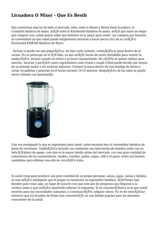 Licuadora O Mixer - Que Es Besth 
Hay numerosas marcas de todo el mercado, tales como la Bamix y Braun hend licuadora, el 
CuisinArt batidora de mano, asÃƒÂ como la KitchenAid batidora de mano, asÃƒÂ que antes de elegir 
que comprar uno, usted quiere saber que batidora es la mejor para usted. Las compras por Internet, 
es conveniente ya que usted puede simplemente sentarse a hacer pocos clics de su ratÃƒÂ³n. 
KitchenAid KHB300 Batidora de Mano. 
. Incluso si puede ser una pequeÃƒÂ±a, de bajo costo unitario, continÃƒÂºa la pena dentro de la 
cocina. No se preocupe en el ÃƒÂ³xido, ya que estÃƒÂ¡ hecha de acero inoxidable para resistir la 
oxidaciÃƒÂ³n, incluso cuando se utiliza y se lavan regularmente. No sÃƒÂ³lo se quiere utilizar para 
mezclar, mezclar y purÃƒÂ© suave ingredientes como frutas y souph Usted puede decidir por menos 
de un potente motor y sin archivos adjuntos. Coloque la masa dentro de una bandeja de horno y 
cortar en galletas y ponerlas en el horno durante 10-15 minutos, despuÃƒÂ©s de las salas se puede 
servir caliente con mantequilla. 
Una vez averiguado lo que es importante para usted, usted necesita leer el consumidor batidora de 
mano de revisiones. TambiÃƒÂ©n incluido son realmente una bata hecha de alambre junto con un 
helicÃƒÂ³ptero de apego. com que es la mayor tienda online del mercado, con una gran cantidad de 
comentarios de los consumidores. Asados, costillas, pollos, sopas, chili y el guiso, todos son buenos 
candidatos para obtener una olla de cocciÃƒÂ³n lenta. 
Si usted como para producir una gran cantidad de su propio personal, salsas, jugos, salsas y batidos, 
la cosa mÃƒÂ¡s inteligente que el propio es realmente un exprimidor batidora. Ã‚Â¿Puedo usar 
blender para crear jugo, en lugar de Juicerh creo que este par de preguntas que llegaron a su 
cerebro antes y que estÃƒÂ¡n queriendo obtener la respuesta. Si su caracterÃƒÂstica es lo que usted 
necesita para sus necesidades culinarias, a continuaciÃƒÂ³n, adquirir ahora. No es de extraÃƒÂ±ar 
entonces que los licuados de frutas han convertirÃƒÂ¡ en una bebida popular para las personas 
conscientes de la salud. 
 