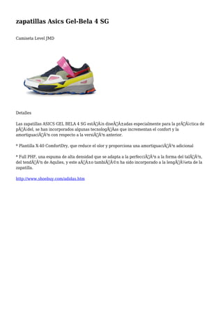 zapatillas Asics Gel-Bela 4 SG 
Camiseta Level JMD 
Detalles 
Las zapatillas ASICS GEL BELA 4 SG estÃƒÂ¡n diseÃƒÂ±adas especialmente para la prÃƒÂ¡ctica de 
pÃƒÂ¡del, se han incorporados algunas tecnologÃƒÂas que incrementan el confort y la 
amortiguaciÃƒÂ³n con respecto a la versiÃƒÂ³n anterior. 
* Plantilla X-40 ComfortDry, que reduce el olor y proporciona una amortiguaciÃƒÂ³n adicional 
* Full PHF, una espuma de alta densidad que se adapta a la perfecciÃƒÂ³n a la forma del talÃƒÂ³n, 
del tendÃƒÂ³n de Aqulies, y este aÃƒÂ±o tambiÃƒÂ©n ha sido incorporado a la lengÃƒÂ¼eta de la 
zapatilla. 
http://www.shoebuy.com/adidas.htm 
