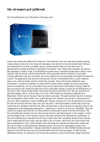 the strongest ps4 jailbreak 
The first jailbreak for your Playstation 4 has gone out! 
Anyone has produced a jailbreak for that ps4. This situation is one area that many people gaming 
console players had never ever observed emerging. Sony had in fact stated several times that any 
ps4 jailbreak had not been a possible chance considering that their process have been so 
appropriately encoded and almost impossible to backdoor. Now, things have changed, and anyone 
has managed to make it work. A so-identified as person from Canada has professed to make it work 
together with his group, which one particular in fact generally seems to perform. I have been 
covering jailbreak news for a long time, but never expected to see something so thought through and 
smooth. The application that has been introduced is in fact so formidable that in some computer 
games you could see better activity results they promise. Now performs this definitely noise 
reasonable? A number of modders can deal with the pests within a gadget that Sony used many 
years on introducing. For me personally it may sound really insane and intellect-coming. Might be 
Sony are merely not wasting enough time in their units after having to make the 4th PlayStation on 
the series. Now I have me personally moved into the future and tried it out. But you should never 
download games with it, as they claim it is in fact 100% legal to go ahead and jailbreak your 
Playstation. Which can be the place that the restrict proceeds. The jailbreak itself has lots of options 
like the homebrew station where you could basically brew whatever you decide to requirement of 
your ps4. Mp4 competitors, match modding and changes towards your over-all participant encounter 
but also the velocity and how clean your ps4 can work. I would personally actually like to give big 
credits into the designers with this tool. After all being able to have the ps4 run smoother than it was 
subsequently in the beginning supposed to. I simply have 1 word to say for that: AMAZING. That you 
could do is simply wild, this also is a thing which is environment report from the unit history. The 
first ps4 jailbreak released, but yet with so many features and improvement to the original. I will in 
person imagine that in a few weeks everyone will want and have their Playstation 4 jailbroken. Is 
now this anything poor regarding this for Sony? Other than that everything should be fine, though 
well it might improve their sales, and give them a bit of a rumor. And Sony can in fact study from 
these programmers. They could evaluate where by hooks and modules are fixed and turned, and 
then put on those to their particular endgame system. Now we have managed to connect the 
deveoloper of this playstation 4 changes and that he explained to us this: Ã¢Â€ÂœCracking the key 
engine for the PS4 was just one tricky timeÃ¢Â€Â states that the developer. So after having 
jailbreaken all this, we asked him how he got this experience and if he had been doing this before. 
 