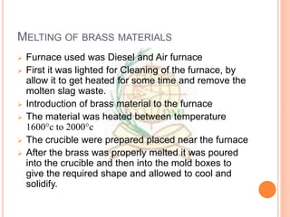 MELTING OF BRASS MATERIALS
 Furnace used was Diesel and Air furnace
 First it was lighted for Cleaning of the furnace, by
allow it to get heated for some time and remove the
molten slag waste.
 Introduction of brass material to the furnace
 The material was heated between temperature
1600°c to 2000°c
 The crucible were prepared placed near the furnace
 After the brass was properly melted it was poured
into the crucible and then into the mold boxes to
give the required shape and allowed to cool and
solidify.
 