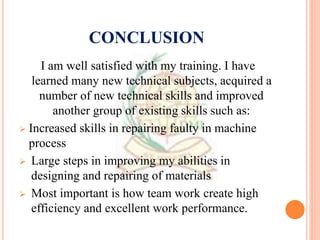 CONCLUSION
I am well satisfied with my training. I have
learned many new technical subjects, acquired a
number of new technical skills and improved
another group of existing skills such as:
 Increased skills in repairing faulty in machine
process
 Large steps in improving my abilities in
designing and repairing of materials
 Most important is how team work create high
efficiency and excellent work performance.
 