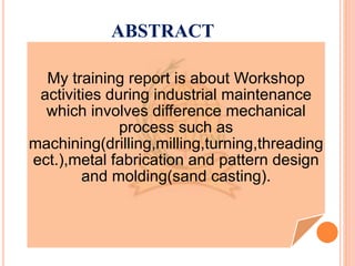 ABSTRACT
My training report is about Workshop
activities during industrial maintenance
which involves difference mechanical
process such as
machining(drilling,milling,turning,threading
ect.),metal fabrication and pattern design
and molding(sand casting).
 