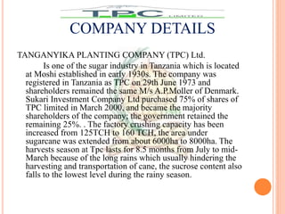 TANGANYIKA PLANTING COMPANY (TPC) Ltd.
Is one of the sugar industry in Tanzania which is located
at Moshi established in early 1930s. The company was
registered in Tanzania as TPC on 29th June 1973 and
shareholders remained the same M/s A.P.Moller of Denmark.
Sukari Investment Company Ltd purchased 75% of shares of
TPC limited in March 2000, and became the majority
shareholders of the company; the government retained the
remaining 25%. . The factory crushing capacity has been
increased from 125TCH to 160 TCH, the area under
sugarcane was extended from about 6000ha to 8000ha. The
harvests season at Tpc lasts for 8.5 months from July to mid-
March because of the long rains which usually hindering the
harvesting and transportation of cane, the sucrose content also
falls to the lowest level during the rainy season.
COMPANY DETAILS
 