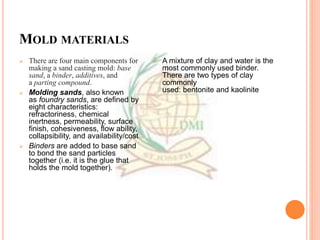 MOLD MATERIALS
 There are four main components for
making a sand casting mold: base
sand, a binder, additives, and
a parting compound.
 Molding sands, also known
as foundry sands, are defined by
eight characteristics:
refractoriness, chemical
inertness, permeability, surface
finish, cohesiveness, flow ability,
collapsibility, and availability/cost
 Binders are added to base sand
to bond the sand particles
together (i.e. it is the glue that
holds the mold together).
 A mixture of clay and water is the
most commonly used binder.
There are two types of clay
commonly
used: bentonite and kaolinite
 