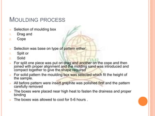 MOULDING PROCESS
 Selection of moulding box
1. Drag and
2. Cope
 Selection was base on type of pattern either:
1. Split or
2. Solid
 For split one piece was put on drag and another on the cope and then
joined with proper alignment and the molding sand was introduced and
compact together to give the shape required
 For solid pattern the moulding box was selected which fit the height of
the sample.
 All before pattern were insert graphite was polished first and the pattern
carefully removed
 The boxes were placed near high heat to fasten the drainess and proper
binding
 The boxes was allowed to cool for 5-6 hours .
 