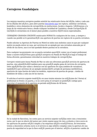 Cerrajeros Guadalajara 
Los mejores maestros cerrajeros pueden asistirle las veinticuatro horas del dÃƒÂa, todos y cada uno 
de los dÃƒÂas del aÃƒÂ±o, para abrir puertas descubrelo aqui sin ruptura, substituir cerraduras, 
bombillos y otros elementos de cerrajerÃƒÂa en instituciones, locales u hogares. LlÃƒÂ¡menos a lo 
largo de las veinticuatro horas y desde cualquier localidad de Cantabria y desde CerrajerÃƒÂa El 
LlavÃƒÂn le enviaremos en el menor plazo posible a nuestros tÃƒÂ©cnicos especializados. 
CERRAJERO GRANADA URGENTE veinticuatro HORAS En cualquiera de los casos, y siempre y 
cuando sea posible se le garantizarÃƒÂ¡ una apertura de puertas sin ruptura de su puerta cerradura. 
Puede solicitar su Apertura de Puertas en Motril en todos esos molestos casos en que por cualquier 
motivo no pueda entrar en casa, por servirnos de un ejemplo por una cerradura atascada por el 
olvido de sus llaves, aun si se han quedado dentro puestas en la cerradura. 
Para cualquier inconveniente con su puerta cerradura querrÃƒÂ¡ contar con el mejor profesional, 
llame a nuestro telÃƒÂ©fono para queÃ‚Â cerrajeros en Pineda de MarÃ‚Â le haga el trabajo de 
forma eficiente, garantizamos velocidad en nuestros trabajos de cerrajerÃƒÂas. 
Cerrajero veinticuatro horas Pineda de Mar no solo nos ofrecemos paraÃ‚Â servicios de apertura de 
puertas, sino ademÃƒÂ¡sÃ‚Â tambien para una granÃ‚Â amplia gama de servicios de cerrajeria, 
entre aquÃƒÂ©llos que vamos a destacar son las aperturas de cajas,cambios de cerraduras, 
tambiÃƒÂ©n por servirnos de un ejemplo instalaciÃƒÂ³n arreglo de persianas metÃƒÂ¡licas, 
aperturas de cajas fuertes de todos los modelos, reparacion de puertas de garaje , cambio de 
bombines de todas y cada una de las marcas. 
Si solicitas el servicio urgente tendrÃƒÂ¡s en unos treinta minutos (un mÃƒÂ¡ximo de 3 horas) al 
profesional en frente a la puerta, y si no corre prisa el cerrajero se pondrÃƒÂ¡ contigo para 
concretar el momento de la apertura en periodo mÃƒÂ¡ximo de 48 horas. 
En la ciudad de Barcelona, los costos para un servicio urgente varÃƒÂan entre cien y trescientos 
euros, por lo que un ahorro del quince por ciento supone pasar de cien a ochenta y cinco euros en 
las aperturas de puertas mÃƒÂ¡s simples y las empresas mÃƒÂ¡s econÃƒÂ³micas, de trescientos 
treinta a doscientos ochenta euros si el servicio es algo mÃƒÂ¡s complejo como la apertura de una 
puerta de seguridad en la que la llave estÃƒÂ¡ puesta por el interior, mÃƒÂ¡s el posterior cambio de 
 