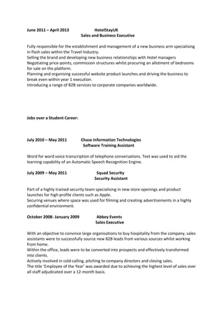 June 2011 – April 2013 HotelStayUK
Sales and Business Executive
Fully responsible for the establishment and management of a new business arm specialising
in flash sales within the Travel Industry.
Selling the brand and developing new business relationships with Hotel managers
Negotiating price-points, commission structures whilst procuring an allotment of bedrooms
for sale on the platform.
Planning and organising successful website product launches and driving the business to
break even within year 1 execution.
Introducing a range of B2B services to corporate companies worldwide.
Jobs over a Student Career:
July 2010 – May 2011 Chase Information Technologies
Software Training Assistant
Word for word voice transcription of telephone conversations. Text was used to aid the
learning capability of an Automatic Speech Recognition Engine.
July 2009 – May 2011 Squad Security
Security Assistant
Part of a highly trained security team specialising in new store openings and product
launches for high profile clients such as Apple.
Securing venues where space was used for filming and creating advertisements in a highly
confidential environment.
October 2008- January 2009 Abbey Events
Sales Executive
With an objective to convince large organisations to buy hospitality from the company, sales
assistants were to successfully source new B2B leads from various sources whilst working
from home.
Within the office, leads were to be converted into prospects and effectively transformed
into clients.
Actively involved in cold calling, pitching to company directors and closing sales.
The title ‘Employee of the Year’ was awarded due to achieving the highest level of sales over
all staff adjudicated over a 12-month basis.
 