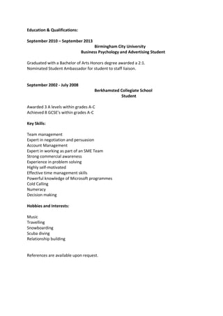 Education & Qualifications:
September 2010 – September 2013
Birmingham City University
Business Psychology and Advertising Student
Graduated with a Bachelor of Arts Honors degree awarded a 2:1.
Nominated Student Ambassador for student to staff liaison.
September 2002 - July 2008
Berkhamsted Collegiate School
Student
Awarded 3 A levels within grades A-C
Achieved 8 GCSE’s within grades A-C
Key Skills:
Team management
Expert in negotiation and persuasion
Account Management
Expert in working as part of an SME Team
Strong commercial awareness
Experience in problem solving
Highly self-motivated
Effective time management skills
Powerful knowledge of Microsoft programmes
Cold Calling
Numeracy
Decision making
Hobbies and Interests:
Music
Travelling
Snowboarding
Scuba diving
Relationship building
References are available upon request.
 
