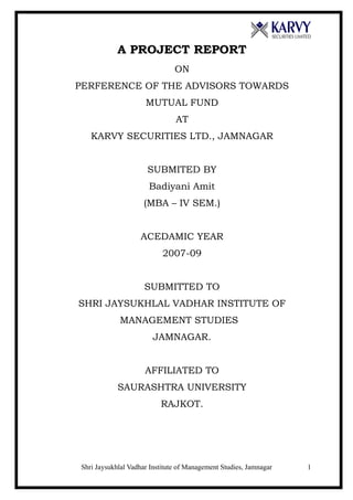 A PROJECT REPORT
                               ON
PERFERENCE OF THE ADVISORS TOWARDS
                     MUTUAL FUND
                               AT
   KARVY SECURITIES LTD., JAMNAGAR


                      SUBMITED BY
                      Badiyani Amit
                    (MBA – IV SEM.)


                   ACEDAMIC YEAR
                           2007-09


                     SUBMITTED TO
SHRI JAYSUKHLAL VADHAR INSTITUTE OF
            MANAGEMENT STUDIES
                        JAMNAGAR.


                     AFFILIATED TO
            SAURASHTRA UNIVERSITY
                          RAJKOT.




Shri Jaysukhlal Vadhar Institute of Management Studies, Jamnagar   1
 