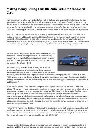 Making Money Selling Your Old Auto Parts Or Abandoned 
Cars 
There are plenty of latest cars under 12000 dollars that can help you save tons of money. But the 
question is if we all know who the title holders were prior for the Bugatti Veyron? If you are doing 
not be aware of answer then you are at the best place. By consuming less electricity these lights are 
also good for the battery health this is the reason why people prefer them set up of normal lights. 
Good cars for teenagers under 3000 dollars can easily be found if you are looking in the right places. 
Nitro RC cars are available in ready-to-run kits or build-it-yourself kits. This not only reflects a a 
feeling of loss but additionally a sense of feeling stripped of your power which leaves you feeling 
stranded without the ability to obtain to in places you need to go. So here's what's planning to 
happen over the next ten years: There are going being many more states in which the driverless cars 
are out and about, being tested, and not only Google's versions, but other companies as well. 
You can also find used car auctions by calling increase local 
bank or any money lending institution. At any rate, this 
shows why it is essential to search around for any company 
which includes experience of insuring classic automobiles. 
Inexpensive New Cars - 2012. 
An SUV is really a sports utility vehicle, and it is high 
priced, but features a greater capacity, being included 
under the big segment cars. It can be difficult and a tiny bit 
risky for your kids to travel using the weather unexpectedly changing always. Â Because of low 
FICO scores, charge card debt, and also the inability to secure a loan, many fixed income families 
needing an automobile cannot afford to buy one. A dead battery suggests you might be overworked 
and fatigued. Â . 
If you need a pickup truck, the Ford Ranger is really a good selection for between $2,000 and 
$5,000. There is no compromise over internal space, beloved seats and storage place, a hatch but no 
less when compared to a sedan, the two tone beige and black dashboard and metal finished centre 
fascia all give it an up-feel. Â Local churches get cars given to them by members of their 
congregations. Â Local churches get cars given for them by members of their congregations. Auto 
service centers offering service and repair for imported cards have be a hub for servicing needs of 
all imported cars across the globe because they provide complete service solutions to imported car 
owners at very reasonable costs. 
Factory Five Racing - '33 Hot Rod. This is really a great reference to suit your needs as a seller, but 
as a buyer you need to be aware of car’s “trade-in” or wholesale value. Â Calling is planning to be 
more efficient than an email, as it is much more personable. Â Calling is going to be more efficient 
than an email, since it is more personable. Audi A4, 1999-2000. 
You can also find used car auctions by calling your local bank or any money lending institution. It 
has been said to get among minimal expensive records for repair and durability and it is rated for 
 