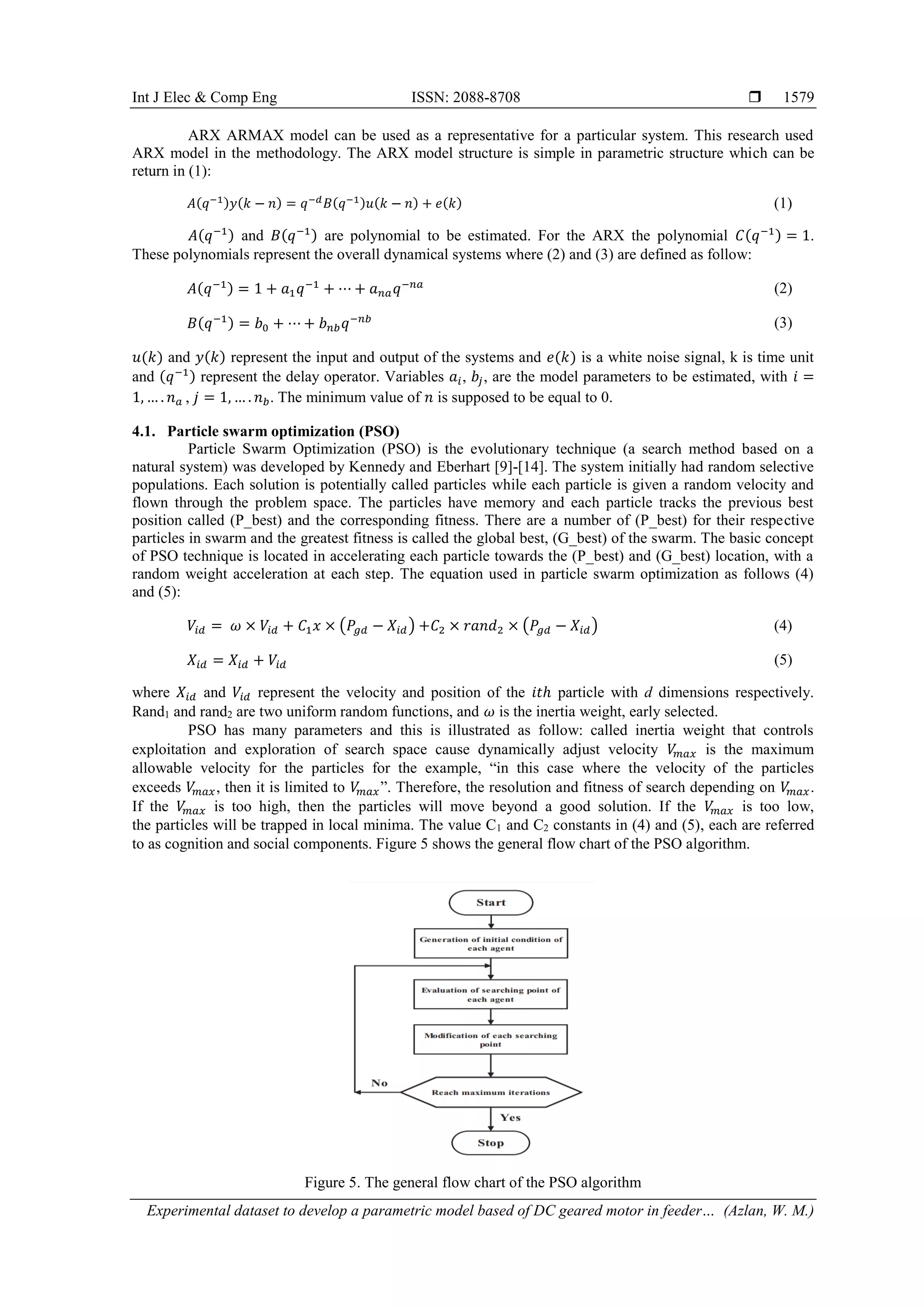 Int J Elec & Comp Eng ISSN: 2088-8708 
Experimental dataset to develop a parametric model based of DC geared motor in feeder… (Azlan, W. M.)
1579
ARX ARMAX model can be used as a representative for a particular system. This research used
ARX model in the methodology. The ARX model structure is simple in parametric structure which can be
return in (1):
𝐴(𝑞−1)𝑦(𝑘 − 𝑛) = 𝑞−𝑑 𝐵(𝑞−1)𝑢(𝑘 − 𝑛) + 𝑒(𝑘) (1)
𝐴(𝑞−1) and 𝐵(𝑞−1) are polynomial to be estimated. For the ARX the polynomial 𝐶(𝑞−1) = 1.
These polynomials represent the overall dynamical systems where (2) and (3) are defined as follow:
𝐴(𝑞−1) = 1 + 𝑎1 𝑞−1
+ ⋯ + 𝑎 𝑛𝑎 𝑞−𝑛𝑎
(2)
𝐵(𝑞−1) = 𝑏0 + ⋯ + 𝑏 𝑛𝑏 𝑞−𝑛𝑏 (3)
𝑢(𝑘) and 𝑦(𝑘) represent the input and output of the systems and 𝑒(𝑘) is a white noise signal, k is time unit
and (𝑞−1) represent the delay operator. Variables 𝑎𝑖, 𝑏𝑗, are the model parameters to be estimated, with 𝑖 =
1, … . 𝑛 𝑎 , 𝑗 = 1, … . 𝑛 𝑏. The minimum value of 𝑛 is supposed to be equal to 0.
4.1. Particle swarm optimization (PSO)
Particle Swarm Optimization (PSO) is the evolutionary technique (a search method based on a
natural system) was developed by Kennedy and Eberhart [9]-[14]. The system initially had random selective
populations. Each solution is potentially called particles while each particle is given a random velocity and
flown through the problem space. The particles have memory and each particle tracks the previous best
position called (P_best) and the corresponding fitness. There are a number of (P_best) for their respective
particles in swarm and the greatest fitness is called the global best, (G_best) of the swarm. The basic concept
of PSO technique is located in accelerating each particle towards the (P_best) and (G_best) location, with a
random weight acceleration at each step. The equation used in particle swarm optimization as follows (4)
and (5):
𝑉𝑖𝑑 = 𝜔 × 𝑉𝑖𝑑 + 𝐶1 𝑥 × (𝑃𝑔𝑑 − 𝑋𝑖𝑑) +𝐶2 × 𝑟𝑎𝑛𝑑2 × (𝑃𝑔𝑑 − 𝑋𝑖𝑑) (4)
𝑋𝑖𝑑 = 𝑋𝑖𝑑 + 𝑉𝑖𝑑 (5)
where 𝑋𝑖𝑑 and 𝑉𝑖𝑑 represent the velocity and position of the 𝑖𝑡ℎ particle with d dimensions respectively.
Rand1 and rand2 are two uniform random functions, and 𝜔 is the inertia weight, early selected.
PSO has many parameters and this is illustrated as follow: called inertia weight that controls
exploitation and exploration of search space cause dynamically adjust velocity 𝑉𝑚𝑎𝑥 is the maximum
allowable velocity for the particles for the example, “in this case where the velocity of the particles
exceeds 𝑉𝑚𝑎𝑥, then it is limited to 𝑉𝑚𝑎𝑥”. Therefore, the resolution and fitness of search depending on 𝑉𝑚𝑎𝑥.
If the 𝑉𝑚𝑎𝑥 is too high, then the particles will move beyond a good solution. If the 𝑉𝑚𝑎𝑥 is too low,
the particles will be trapped in local minima. The value C1 and C2 constants in (4) and (5), each are referred
to as cognition and social components. Figure 5 shows the general flow chart of the PSO algorithm.
Figure 5. The general flow chart of the PSO algorithm
 