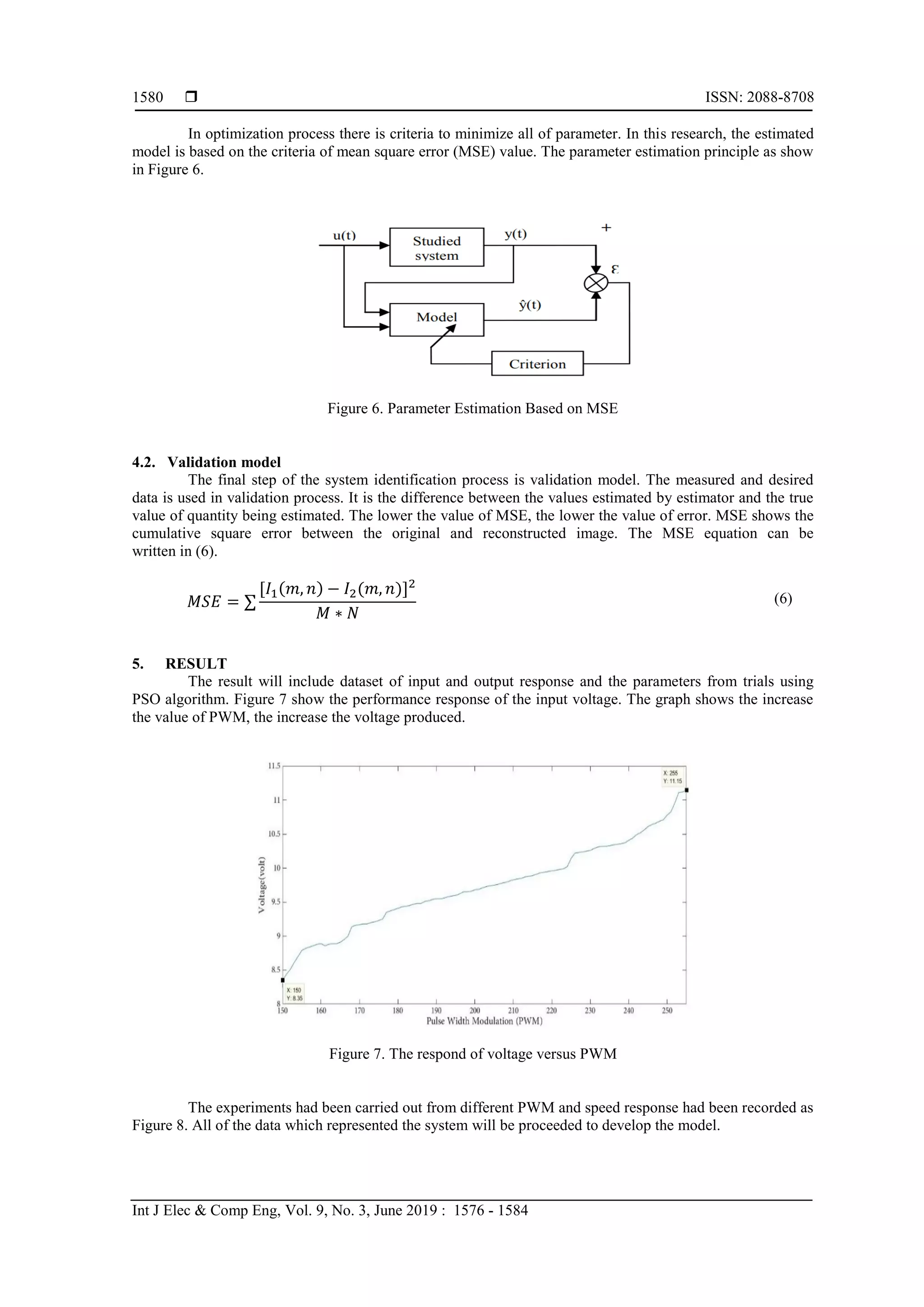  ISSN: 2088-8708
Int J Elec & Comp Eng, Vol. 9, No. 3, June 2019 : 1576 - 1584
1580
In optimization process there is criteria to minimize all of parameter. In this research, the estimated
model is based on the criteria of mean square error (MSE) value. The parameter estimation principle as show
in Figure 6.
Figure 6. Parameter Estimation Based on MSE
4.2. Validation model
The final step of the system identification process is validation model. The measured and desired
data is used in validation process. It is the difference between the values estimated by estimator and the true
value of quantity being estimated. The lower the value of MSE, the lower the value of error. MSE shows the
cumulative square error between the original and reconstructed image. The MSE equation can be
written in (6).
𝑀𝑆𝐸 = ∑
[𝐼1(𝑚, 𝑛) − 𝐼2(𝑚, 𝑛)]2
𝑀 ∗ 𝑁
(6)
5. RESULT
The result will include dataset of input and output response and the parameters from trials using
PSO algorithm. Figure 7 show the performance response of the input voltage. The graph shows the increase
the value of PWM, the increase the voltage produced.
Figure 7. The respond of voltage versus PWM
The experiments had been carried out from different PWM and speed response had been recorded as
Figure 8. All of the data which represented the system will be proceeded to develop the model.
 