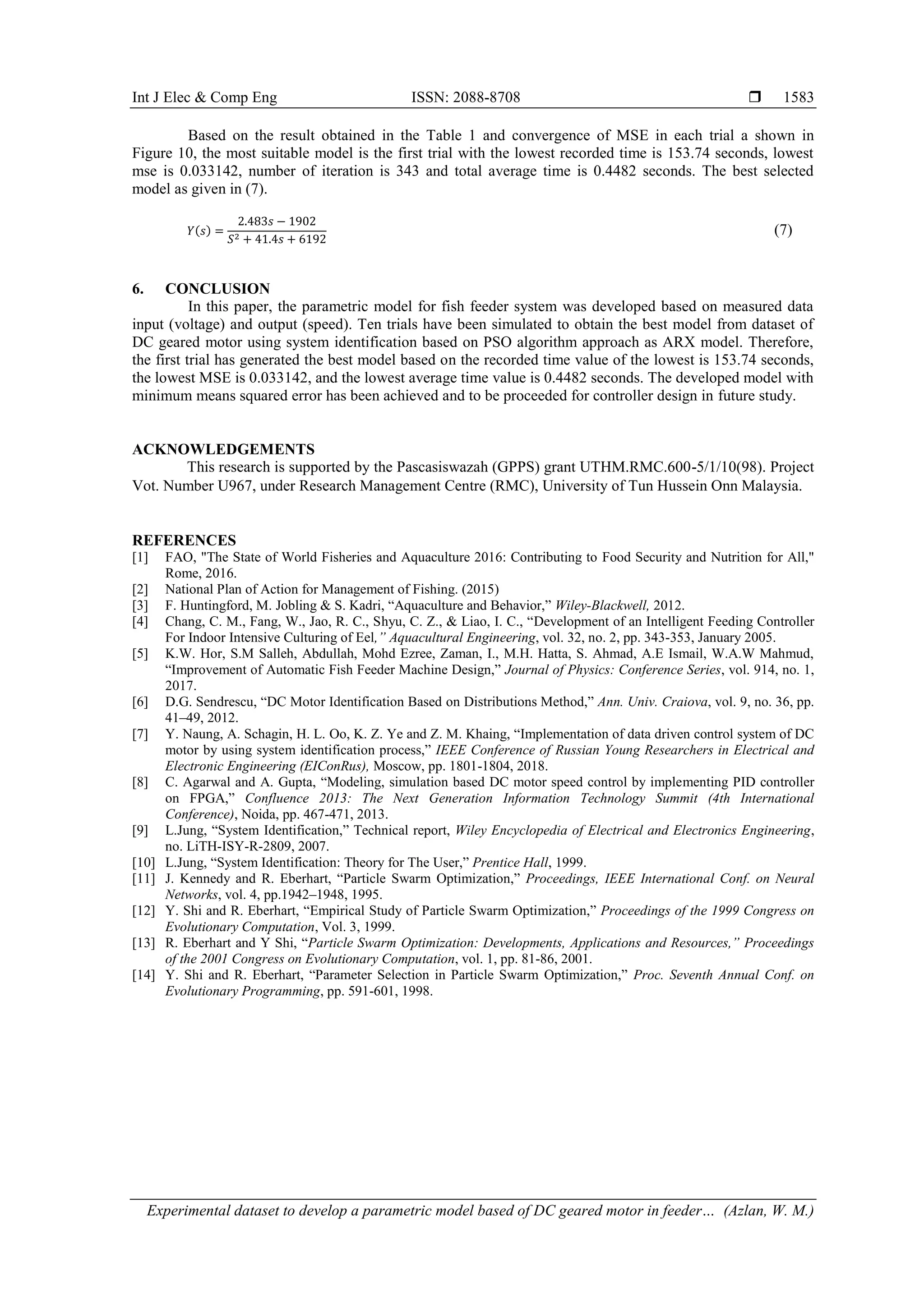 Int J Elec & Comp Eng ISSN: 2088-8708 
Experimental dataset to develop a parametric model based of DC geared motor in feeder… (Azlan, W. M.)
1583
Based on the result obtained in the Table 1 and convergence of MSE in each trial a shown in
Figure 10, the most suitable model is the first trial with the lowest recorded time is 153.74 seconds, lowest
mse is 0.033142, number of iteration is 343 and total average time is 0.4482 seconds. The best selected
model as given in (7).
𝑌(𝑠) =
2.483𝑠 − 1902
𝑆2 + 41.4𝑠 + 6192
(7)
6. CONCLUSION
In this paper, the parametric model for fish feeder system was developed based on measured data
input (voltage) and output (speed). Ten trials have been simulated to obtain the best model from dataset of
DC geared motor using system identification based on PSO algorithm approach as ARX model. Therefore,
the first trial has generated the best model based on the recorded time value of the lowest is 153.74 seconds,
the lowest MSE is 0.033142, and the lowest average time value is 0.4482 seconds. The developed model with
minimum means squared error has been achieved and to be proceeded for controller design in future study.
ACKNOWLEDGEMENTS
This research is supported by the Pascasiswazah (GPPS) grant UTHM.RMC.600-5/1/10(98). Project
Vot. Number U967, under Research Management Centre (RMC), University of Tun Hussein Onn Malaysia.
REFERENCES
[1] FAO, "The State of World Fisheries and Aquaculture 2016: Contributing to Food Security and Nutrition for All,"
Rome, 2016.
[2] National Plan of Action for Management of Fishing. (2015)
[3] F. Huntingford, M. Jobling & S. Kadri, “Aquaculture and Behavior,” Wiley-Blackwell, 2012.
[4] Chang, C. M., Fang, W., Jao, R. C., Shyu, C. Z., & Liao, I. C., “Development of an Intelligent Feeding Controller
For Indoor Intensive Culturing of Eel,” Aquacultural Engineering, vol. 32, no. 2, pp. 343-353, January 2005.
[5] K.W. Hor, S.M Salleh, Abdullah, Mohd Ezree, Zaman, I., M.H. Hatta, S. Ahmad, A.E Ismail, W.A.W Mahmud,
“Improvement of Automatic Fish Feeder Machine Design,” Journal of Physics: Conference Series, vol. 914, no. 1,
2017.
[6] D.G. Sendrescu, “DC Motor Identification Based on Distributions Method,” Ann. Univ. Craiova, vol. 9, no. 36, pp.
41–49, 2012.
[7] Y. Naung, A. Schagin, H. L. Oo, K. Z. Ye and Z. M. Khaing, “Implementation of data driven control system of DC
motor by using system identification process,” IEEE Conference of Russian Young Researchers in Electrical and
Electronic Engineering (EIConRus), Moscow, pp. 1801-1804, 2018.
[8] C. Agarwal and A. Gupta, “Modeling, simulation based DC motor speed control by implementing PID controller
on FPGA,” Confluence 2013: The Next Generation Information Technology Summit (4th International
Conference), Noida, pp. 467-471, 2013.
[9] L.Jung, “System Identification,” Technical report, Wiley Encyclopedia of Electrical and Electronics Engineering,
no. LiTH-ISY-R-2809, 2007.
[10] L.Jung, “System Identification: Theory for The User,” Prentice Hall, 1999.
[11] J. Kennedy and R. Eberhart, “Particle Swarm Optimization,” Proceedings, IEEE International Conf. on Neural
Networks, vol. 4, pp.1942–1948, 1995.
[12] Y. Shi and R. Eberhart, “Empirical Study of Particle Swarm Optimization,” Proceedings of the 1999 Congress on
Evolutionary Computation, Vol. 3, 1999.
[13] R. Eberhart and Y Shi, “Particle Swarm Optimization: Developments, Applications and Resources,” Proceedings
of the 2001 Congress on Evolutionary Computation, vol. 1, pp. 81-86, 2001.
[14] Y. Shi and R. Eberhart, “Parameter Selection in Particle Swarm Optimization,” Proc. Seventh Annual Conf. on
Evolutionary Programming, pp. 591-601, 1998.
 