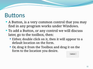 12
Buttons
 A Button, is a very common control that you may
find in any program works under Windows.
 To add a Button, or any control we will discuss
later, go to the toolbox, then:
 Either, double click on it, then it will appear to a
default location on the form.
 Or, drag it from the Toolbox and drag it on the
form to the location you desire.
 