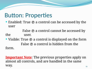 16
Button: Properties
 Enabled: True  a control can be accessed by the
user
False  a control cannot be accessed by
the user.
 Visible: True  a control is displayed on the form
False  a control is hidden from the
form.
Important Note: The previous properties apply on
almost all controls, and are handled in the same
way.
 