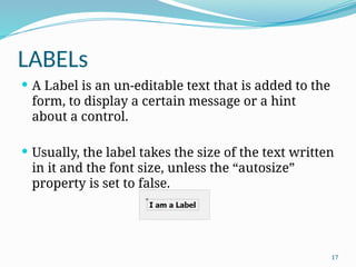 17
LABELs
 A Label is an un-editable text that is added to the
form, to display a certain message or a hint
about a control.
 Usually, the label takes the size of the text written
in it and the font size, unless the “autosize”
property is set to false.
 
