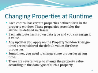 20
Changing Properties at Runtime
 Each control has certain properties defined for it in the
property window. These properties resembles the
attributes defined in classes.
 Each attribute has its own data type and you can assign it
a value.
 Any updates you apply on the Property Window (Design-
time) are considered the default values for these
properties.
 Sometimes, you need to change some properties at run
time.
 There are several ways to change the property value
according to the data type of such a property.
 