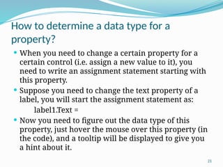 21
How to determine a data type for a
property?
 When you need to change a certain property for a
certain control (i.e. assign a new value to it), you
need to write an assignment statement starting with
this property.
 Suppose you need to change the text property of a
label, you will start the assignment statement as:
label1.Text =
 Now you need to figure out the data type of this
property, just hover the mouse over this property (in
the code), and a tooltip will be displayed to give you
a hint about it.
 