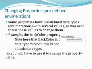 24
Changing Properties (pre-defined
enumeration)
 Some properties have pre-defined data types
(enumerations) with several values, so you need
to use these values to change them.
 Example, the backColor property.
Note here that BackColor is of
data type “Color”, this is not
a basic data type,
so you will have to use it to change the property
value.
 