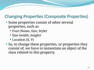 26
Changing Properties (Composite Properties)
 Some properties consist of other several
properties, such as
 Font (Name, Size, Style)
 Size (width, height)
 Location (X, Y)
 So, to change these properties, or properties they
consist of, we have to instantiate an object of the
class related to this property.
 
