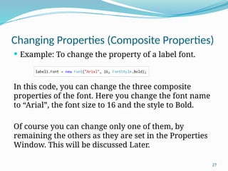 27
Changing Properties (Composite Properties)
 Example: To change the property of a label font.
In this code, you can change the three composite
properties of the font. Here you change the font name
to “Arial”, the font size to 16 and the style to Bold.
Of course you can change only one of them, by
remaining the others as they are set in the Properties
Window. This will be discussed Later.
 