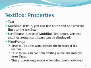 29
TextBox: Properties
 Text
 Multiline: If true, you can use Enter and add several
lines to the textBox
 ScrollBars: In case of Multiline Textboxes, vertical
and horizontal scrollbars can be displayed.
 WordWrap:
 True  The lines won’t exceed the borders of the
textbox.
 False  you can continue writing in the line until you
press Enter.
 This property only works when Multiline is activated.
 