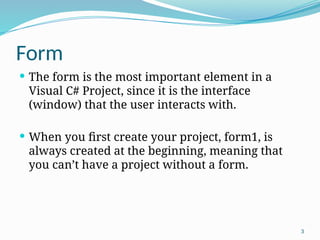 3
Form
 The form is the most important element in a
Visual C# Project, since it is the interface
(window) that the user interacts with.
 When you first create your project, form1, is
always created at the beginning, meaning that
you can’t have a project without a form.
 