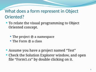 4
What does a form represent in Object
Oriented?
 To relate the visual programming to Object
Oriented concept.
 The project  a namespace
 The Form  a class
 Assume you have a project named “Test”
 Check the Solution Explorer window, and open
file “Form1.cs” by double clicking on it.
 