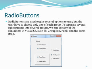 45
RadioButtons
 RadioButtons are used to give several options to user, but the
user have to choose only one of each group. To separate several
radiobuttons into several groups, we can use any of the
containers in Visual C#, such as: GroupBox, Panel and the Form
itself.
 