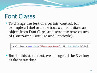 46
Font Classs
 To change the font of a certain control, for
example a label or a textbox, we instantiate an
object from Font Class, and send the new values
of (FontName, FontSize and FontStyle).
 But, in this statement, we change all the 3 values
at the same time.
 