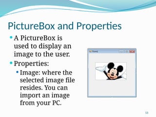 53
PictureBox and Properties
 A PictureBox is
used to display an
image to the user.
 Properties:
 Image: where the
selected image file
resides. You can
import an image
from your PC.
 