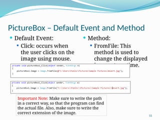 55
PictureBox – Default Event and Method
 Default Event:
 Click: occurs when
the user clicks on the
image using mouse.
 Method:
 FromFile: This
method is used to
change the displayed
image at runtime.
Important Note: Make sure to write the path
in a correct way, so that the program can find
the actual file. Also, make sure to write the
correct extension of the image.
 