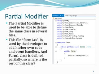 6
Partial Modifier
 The Partial Modifier is
used to be able to define
the same class in several
files.
 This file “form1.cs”, is
used by the developer to
add his/her own code
and event handlers. And
Form1 class is defined
partially, so where is the
rest of this class?
 