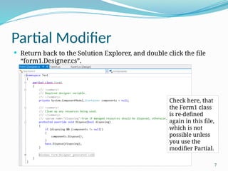 7
Partial Modifier
 Return back to the Solution Explorer, and double click the file
“form1.Designer.cs”.
Check here, that
the Form1 class
is re-defined
again in this file,
which is not
possible unless
you use the
modifier Partial.
 