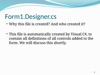 8
Form1.Designer.cs
 Why this file is created? And who created it?
 This file is automatically created by Visual C#, to
contain all definitions of all controls added to the
form. We will discuss this shortly.
 