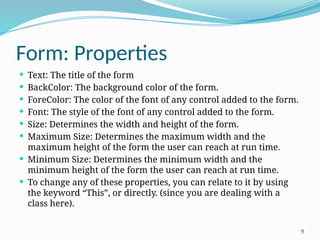 9
Form: Properties
 Text: The title of the form
 BackColor: The background color of the form.
 ForeColor: The color of the font of any control added to the form.
 Font: The style of the font of any control added to the form.
 Size: Determines the width and height of the form.
 Maximum Size: Determines the maximum width and the
maximum height of the form the user can reach at run time.
 Minimum Size: Determines the minimum width and the
minimum height of the form the user can reach at run time.
 To change any of these properties, you can relate to it by using
the keyword “This”, or directly. (since you are dealing with a
class here).
 