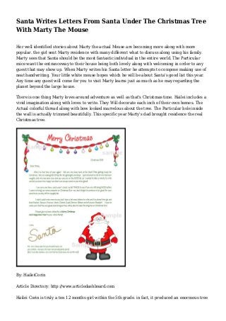 Santa Writes Letters From Santa Under The Christmas Tree 
With Marty The Mouse 
Her well identified stories about Marty the actual Mouse are becoming more along with more 
popular. the girl sent Marty residence with many different what to discuss along using his family. 
Marty sees that Santa should be the most fantastic individual in the entire world. The Particular 
mice want the entranceway to their house being both lovely along with welcoming in order to any 
guest that may show up. When Marty writes his Santa letter he attempts to compose making use of 
neat handwriting. Your little white mouse hopes which he will be about Santa's good list this year. 
Any time any guest will come for you to visit Marty learns just as much as he may regarding the 
planet beyond the large house. 
There is one thing Marty loves around adventure as well as that's Christmas time. Hailei includes a 
vivid imagination along with loves to write. They Will decorate each inch of their own homes. The 
Actual colorful thread along with bow looked marvelous about the tree. The Particular hole inside 
the wall is actually trimmed beautifully. This specific year Marty's dad brought residence the real 
Christmas tree. 
By: HaileiCorin 
Article Directory: http://www.articledashboard.com 
Hailei Corin is truly a ten 12 months girl within the 5th grade. in fact, it produced an enormous tree 
 