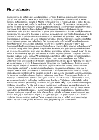 Pintores baratos 
Como empresa de pintores de Madrid realizamos servicios de pintura completa con los mejores 
precios. Por ello, somos los que superamos a new otras empresas de pintura en Madrid. Desde 
nuestras instalaciones de pintura de Madrid gestionamos todo lo relacionado con el pedido de cada 
caso de esta manera todo queda claro antes de acudir the su piso. Ofrecemos una gran gama de 
colores con el fin de que nuestros clientes queden satisfechos y si no quiere ese colour le volvemos a 
new pintar de otro tono hasta que todo estÃƒÂ© como desea. Pintamos tanto para clientes 
individuales como para mas de uno tanto si quiere hacer desaparecer la pintura gotelÃƒÂ© como si 
desea pintar de otro color o desea que le pintemos alguna parte de su vivienda. Somos la empresa de 
pintores de Madrid que realizan eficientemente todos los trabajos porque nuestra experiencia es 
muy amplia nos han servido un saber en las nuevas formas de pintar con las que satisfacemos todas 
las necesidades que nos pide cada cliente. Con nuestros pintores de Madrid Somos los idoneos en 
hacer todo tipo de modalidad de pintura en lugares desde la entrada hasta su cocina ya que 
dominamos todos los acabados de pintura. Si simply no le convence la terminacion se la retocamos Y 
si el colour simply no se adecÃƒÂºa se lo repintamos. Llamenos para pedir precio y le realizaremos 
un presupuesto con precios bajos todas las estancias a new pintar para que estÃƒÂ© seguro de todo 
lo que le realizaremos y sepa que somos serios. Cuando trabajamos pintando trabajamos en mucho 
mas que en pintar ya que tambiÃƒÂ©n enmasillamos paredes y techos Aunque si quiere realizamos 
pintura con gotelÃƒÂ©, de cualquier grosor tanto en colour como en cualquier tono de blanco. 
Ofrecemos todas las posibilidades todo el que nos llama obtiene lo que quiere y por muy poco dinero 
ya que mejoramos el precio de la competencia. Llevamos a new cabo las labores de pintura mas o 
menos amplias porque nos abrimos a new todas las posibilidades con el fin de superar a new la 
competencia. Llamenos Y le aseguraremos el dÃƒÂa que empezaremos a trabajar en su casa o 
neighborhood de modo que conocera el momento exacto y asÃƒÂ adelantarse a nuestros trabajos. 
Somos pintores que absolutely no ensucian apenas Y lo que necesita limpieza le damos una limpieza, 
de forma que cuando terminamos de pintar todo quede como desea. Como empresa de pintura, si 
desea que le aconsejemos, podemos aconsejarle sobre las tonalidades que se adaptan the su estilo, 
ya que vemos the diario multitud de combinaciones de colores. Trabajamos en la ciudad y en los 
alrededores cobrando precios muy economicos estÃƒÂ© donde estÃƒÂ© por ello los clientes siguen 
confiando en nosotros. Por otro lado si quiere colocar papel en alguna de sus paredes pongase en 
contacto con nosotros y podra ver la variedad de papel pintado de nuestro catalogo, desde los mas 
innovadores any los estilo vintage, y siempre muy bonitos y the precios baratos. Cuando nuestros 
pintores le coloquen su papel, tras pintar el resto de su vivienda, podra ver la terminacion de todo 
nuestro trabajo y si necesita que hagamos algÃƒÂºn retoque, se lo perfeccionamos. Loa clientes 
contratan siempre nuestros servicios Ya que respondemos a new la calidad nuestros productos 
ademas de ofertar trabajos que da mas que otros, pregunte hoy y de informaremos. 
