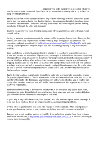 organs in your body, putting you in a position where you 
may be more stressed than usual. Even if you are in the midst of an anxiety attack, try to focus on 
deep-breathing techniques. 
Staying active with exercise of some kind will help to burn off energy that your body would put to 
use to feed your anxiety. Begin your day the right way by eating some breakfast, then keep going 
with small, frequent meals throughout your day. Now write a hate letter to your greatest anxiety, 
then battle it through the letter and dismiss it! 
Learn to exaggerate your fears. Quitting smoking can refresh your increase and body your overall 
outlook on life. 
Anxiety is a normal reaction to many of the stresses in life, as previously mentioned. When you feel 
anxious, you can easily forget how to breathe correctly. Yoga incorporates both exercise and 
relaxation, making it a great activity to http://www.youtube.com/watch?v=Ydtm1saLK3c participate 
in daily. Anything that will feel good as you do it and burn energy is going to help alleviate your 
anxiety. 
Yoga can help you to deal with repeated anxiety attacks. It is essential to pinpoint the causes of 
stress, and anxiety, because of this. If your anxiety causes you to self-medicate, decreases the quality 
or length of your sleep, or causes you to consider harming yourself, medical attention is necessary. If 
you are afraid you will trip when walking down the stairs at an event, imagine yourself not only 
tripping, but rolling all the way down the staircase and taking other people down with you. Soaking 
your body in a jacuzzi, or bath is a great way to relax, and put things in perspective. He or she might 
be able to provide you with some great advice if you're able to find a trusthworthy individual who 
has been where you are. 
Try to develop healthier eating habits. Get out for a walk, take a swim or take up aerobics or yoga 
for positive physical activity. There is a reason our bodies are designed to have tears, and to cry. Be 
sure to write exactly why it is making you feel that way and how it is affecting you. If you feel like 
crying, then you need to express yourself, and let those emotions out. Join a gym or buy a video to 
start your yoga routine. 
Find someone trustworthy to discuss your anxiety with. A life coach can help you to make plans, 
encourage you to do things that will help you towards those goals, and also give you the skills that 
you need to deal with setbacks and challenges as they arise. 
A great way to help reduce the anxiety that you feel, is to take a ride with your friends to the spa. It 
is so, that these emotions do not get trapped inside us, and cause bigger problems. 
Write a letter to your greatest fear about why you are so worried about it. While you experience 
stress, your breathing can get erratic, variable, or shallow. You could even use a stress ball. 
Try your best to quit smoking, as soon as possible, if you suffer from anxiety. Once these problem 
areas have been located, it http://www.youtube.com/watch?v=w-2x8oAEU7k is possible to attempt to 
remove them from your life 
